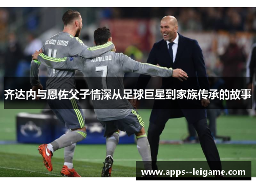 齐达内与恩佐父子情深从足球巨星到家族传承的故事 齐达内与恩佐父子情深从足球巨星到家族传承的故事