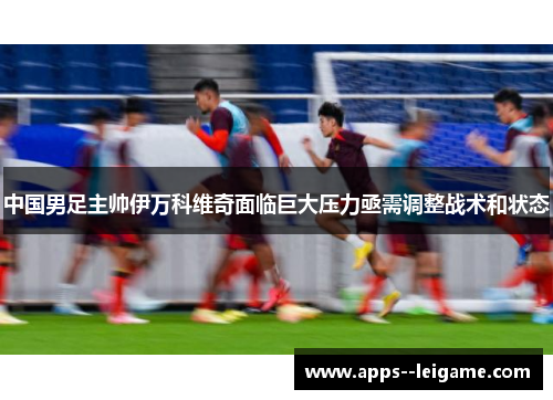 中国男足主帅伊万科维奇面临巨大压力亟需调整战术和状态 中国男足主帅伊万科维奇面临巨大压力亟需调整战术和状态