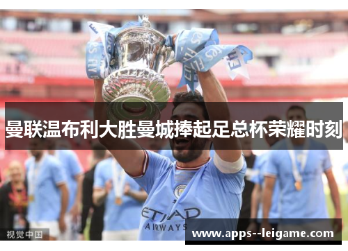 曼联温布利大胜曼城捧起足总杯荣耀时刻